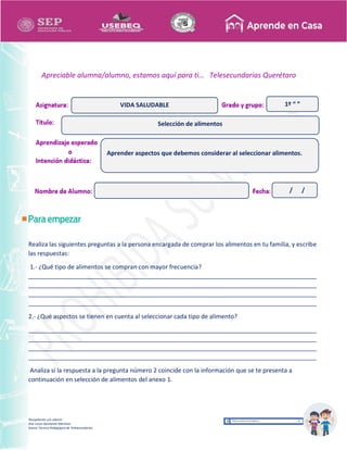 Recopilación y/o edición
Ana Laura Quintanar Martínez
Asesor Técnico Pedagógico de Telesecundarias
1º “ ”
Apreciable alumna/alumno, estamos aquí para ti… Telesecundarias Querétaro
Realiza las siguientes preguntas a la persona encargada de comprar los alimentos en tu familia, y escribe
las respuestas:
1.- ¿Qué tipo de alimentos se compran con mayor frecuencia?
_____________________________________________________________________________________
_____________________________________________________________________________________
_____________________________________________________________________________________
_____________________________________________________________________________________
2.- ¿Qué aspectos se tienen en cuenta al seleccionar cada tipo de alimento?
_____________________________________________________________________________________
_____________________________________________________________________________________
_____________________________________________________________________________________
_____________________________________________________________________________________
Analiza si la respuesta a la pregunta número 2 coincide con la información que se te presenta a
continuación en selección de alimentos del anexo 1.
Selección de alimentos
VIDA SALUDABLE
Aprender aspectos que debemos considerar al seleccionar alimentos.
/ /
 