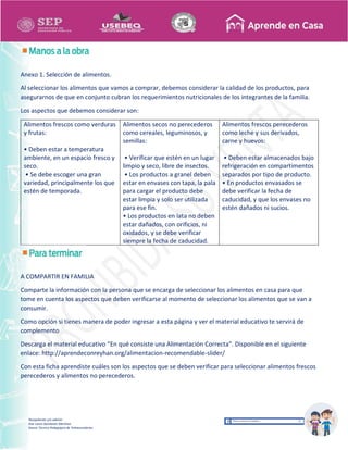 Recopilación y/o edición
Ana Laura Quintanar Martínez
Asesor Técnico Pedagógico de Telesecundarias
Anexo 1. Selección de alimentos.
Al seleccionar los alimentos que vamos a comprar, debemos considerar la calidad de los productos, para
asegurarnos de que en conjunto cubran los requerimientos nutricionales de los integrantes de la familia.
Los aspectos que debemos considerar son:
Alimentos frescos como verduras
y frutas:
• Deben estar a temperatura
ambiente, en un espacio fresco y
seco.
• Se debe escoger una gran
variedad, principalmente los que
estén de temporada.
Alimentos secos no perecederos
como cereales, leguminosos, y
semillas:
• Verificar que estén en un lugar
limpio y seco, libre de insectos.
• Los productos a granel deben
estar en envases con tapa, la pala
para cargar el producto debe
estar limpia y solo ser utilizada
para ese fin.
• Los productos en lata no deben
estar dañados, con orificios, ni
oxidados, y se debe verificar
siempre la fecha de caducidad.
Alimentos frescos perecederos
como leche y sus derivados,
carne y huevos:
• Deben estar almacenados bajo
refrigeración en compartimentos
separados por tipo de producto.
• En productos envasados se
debe verificar la fecha de
caducidad, y que los envases no
estén dañados ni sucios.
A COMPARTIR EN FAMILIA
Comparte la información con la persona que se encarga de seleccionar los alimentos en casa para que
tome en cuenta los aspectos que deben verificarse al momento de seleccionar los alimentos que se van a
consumir.
Como opción si tienes manera de poder ingresar a esta página y ver el material educativo te servirá de
complemento
Descarga el material educativo “En qué consiste una Alimentación Correcta”. Disponible en el siguiente
enlace: http://aprendeconreyhan.org/alimentacion-recomendable-slider/
Con esta ficha aprendiste cuáles son los aspectos que se deben verificar para seleccionar alimentos frescos
perecederos y alimentos no perecederos.
 