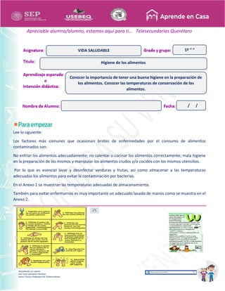 Recopilación y/o edición
Ana Laura Quintanar Martínez
Asesor Técnico Pedagógico de Telesecundarias
1º “ ”
Apreciable alumna/alumno, estamos aquí para ti… Telesecundarias Querétaro
Lee lo siguiente:
Los factores más comunes que ocasionan brotes de enfermedades por el consumo de alimentos
contaminados son:
No enfriar los alimentos adecuadamente; no calentar o cocinar los alimentos correctamente; mala higiene
en la preparación de los mismos y manipular los alimentos crudos y/o cocidos con los mismos utensilios.
Por lo que es esencial lavar y desinfectar verduras y frutas, así como almacenar a las temperaturas
adecuadas los alimentos para evitar la contaminación por bacterias.
En el Anexo 1 se muestran las temperaturas adecuadas de almacenamiento.
También para evitar enfermarnos es muy importante un adecuado lavado de manos como se muestra en el
Anexo 2.
Higiene de los alimentos
VIDA SALUDABLE
Conocer la importancia de tener una buena higiene en la preparación de
los alimentos. Conocer las temperaturas de conservación de los
alimentos.
/ /
 