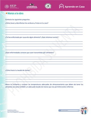 Recopilación y/o edición
Ana Laura Quintanar Martínez
Asesor Técnico Pedagógico de Telesecundarias
Contesta las siguientes preguntas:
¿Cómo lavan y desinfectan las verduras y frutas en tu casa?
_______________________________________________________________________________________
_______________________________________________________________________________________
_______________________________________________________________________________________
_______________________________________________________________________________________
¿Te has enfermado por causa de algún alimento? ¿Qué síntomas tuviste?
_______________________________________________________________________________________
_______________________________________________________________________________________
_______________________________________________________________________________________
_______________________________________________________________________________________
¿Qué enfermedades conoces que sean transmitidas por alimentos?
_______________________________________________________________________________________
_______________________________________________________________________________________
_______________________________________________________________________________________
_______________________________________________________________________________________
¿Cómo haces tu lavado de manos?
_______________________________________________________________________________________
_______________________________________________________________________________________
_______________________________________________________________________________________
_______________________________________________________________________________________
Ahora te invitamos a conocer las temperaturas adecuadas de almacenamiento que deben de tener los
alimentos así como también un adecuado lavado de manos que nos permitirá evitar enfermar.
 