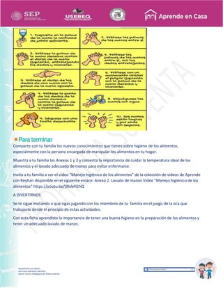 Recopilación y/o edición
Ana Laura Quintanar Martínez
Asesor Técnico Pedagógico de Telesecundarias
Comparte con tu familia los nuevos conocimientos que tienes sobre higiene de los alimentos,
especialmente con la persona encargada de manipular los alimentos en tu hogar.
Muestra a tu familia los Anexos 1 y 2 y comenta la importancia de cuidar la temperatura ideal de los
alimentos y el lavado adecuado de manos para evitar enfermarse.
Invita a tu familia a ver el video “Manejo higiénico de los alimentos” de la colección de videos de Aprende
con Reyhan disponible en el siguiente enlace: Anexo 2. Lavado de manos Video “Manejo higiénico de los
alimentos” https://youtu.be/j9lxlefI2hQ
A DIVERTIRNOS
Se te sigue invitando a que sigas jugando con los miembros de tu familia en el juego de la oca que
trabajaste desde el principio de estas actividades.
Con esta ficha aprendiste la importancia de tener una buena higiene en la preparación de los alimentos y
tener un adecuado lavado de manos.
 