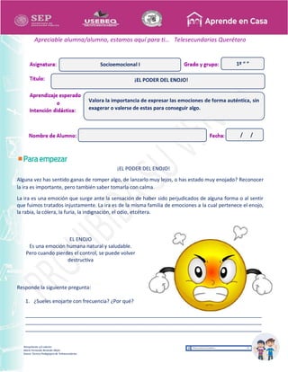 Recopilación y/o edición
María Fernanda Reséndiz Mejía
Asesor Técnico Pedagógico de Telesecundarias
1º “ ”
Apreciable alumna/alumno, estamos aquí para ti… Telesecundarias Querétaro
¡EL PODER DEL ENOJO!
Alguna vez has sentido ganas de romper algo, de lanzarlo muy lejos, o has estado muy enojado? Reconocer
la ira es importante, pero también saber tomarla con calma.
La ira es una emoción que surge ante la sensación de haber sido perjudicados de alguna forma o al sentir
que fuimos tratados injustamente. La ira es de la misma familia de emociones a la cual pertenece el enojo,
la rabia, la cólera, la furia, la indignación, el odio, etcétera.
EL ENOJO
Es una emoción humana natural y saludable.
Pero cuando pierdes el control, se puede volver
destructiva
Responde la siguiente pregunta:
1. ¿Sueles enojarte con frecuencia? ¿Por qué?
____________________________________________________________________________________
____________________________________________________________________________________
____________________________________________________________________________________
¡EL PODER DEL ENOJO!
Socioemocional I
Valora la importancia de expresar las emociones de forma auténtica, sin
exagerar o valerse de estas para conseguir algo.
/ /
 