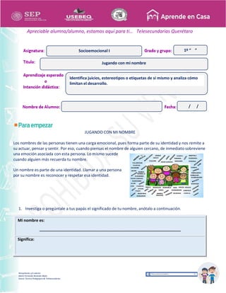 Recopilación y/o edición
María Fernanda Reséndiz Mejía
Asesor Técnico Pedagógico de Telesecundarias
1º “ ”
Apreciable alumna/alumno, estamos aquí para ti… Telesecundarias Querétaro
JUGANDO CON MI NOMBRE
Los nombres de las personas tienen una carga emocional, pues forma parte de su identidad y nos remite a
su actuar, pensar y sentir. Por eso, cuando piensas el nombre de alguien cercano, de inmediato sobreviene
una emoción asociada con esta persona. Lo mismo sucede
cuando alguien más recuerda tu nombre.
Un nombre es parte de una identidad. Llamar a una persona
por su nombre es reconocer y respetar esa identidad.
1. Investiga o pregúntale a tus papás el significado de tu nombre, anótalo a continuación.
Mi nombre es:
________________________________________________________________
Significa:
Jugando con mi nombre
Socioemocional I
Identifica juicios, estereotipos o etiquetas de sí mismo y analiza cómo
limitan el desarrollo.
/ /
 