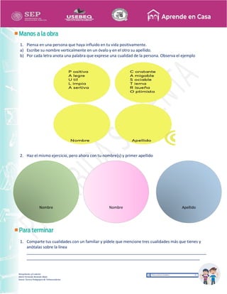 Recopilación y/o edición
María Fernanda Reséndiz Mejía
Asesor Técnico Pedagógico de Telesecundarias
1. Piensa en una persona que haya influido en tu vida positivamente.
a) Escribe su nombre verticalmente en un óvalo y en el otro su apellido.
b) Por cada letra anota una palabra que exprese una cualidad de la persona. Observa el ejemplo
2. Haz el mismo ejercicio, pero ahora con tu nombre(s) y primer apellido
1. Comparte tus cualidades con un familiar y pídele que mencione tres cualidades más que tienes y
anótalas sobre la línea
_________________________________________________________________________________
______________________________________________________________________________
Nombre Nombre Apellido
 