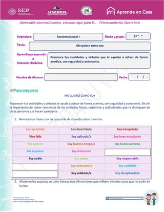 Recopilación y/o edición
María Fernanda Reséndiz Mejía
Asesor Técnico Pedagógico de Telesecundarias
1º “ ”
Apreciable alumna/alumno, estamos aquí para ti… Telesecundarias Querétaro
ME QUIERO COMO SOY
Reconocer tus cualidades y virtudes te ayuda a actuar de forma asertiva, con seguridad y autonomía. De ahí
la importancia de tomar conciencia de los atributos físicos, cognitivos y actitudinales que te distinguen de
otras personas y te hacen apreciarte.
1. Remarca las frases con las que estás de acuerdo sobre ti mismo.
Soy agradable Soy divertido/a Soy tranquilo/a
Vivo feliz Soy aplicado/a Soy buen estudiante
Me quieren Soy buen/a Amigo/a Soy buena persona
Me respetan Soy intresante
Soy noble Soy alegre Soy responsable
Soy ordenado/a Soy confiable
Soy solidario/a Soy disciplinado/a
2. Añade en los espacios en color blanco, tres afirmaciones que reflejen virtudes tuyas que no estén en
la lista.
Me quiero como soy
Socioemocional I
Reconoce tus cualidades y virtudes que te ayudan a actuar de forma
asertiva, con seguridad y autonomía.
/ /
 