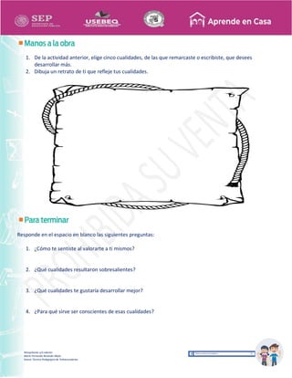 Recopilación y/o edición
María Fernanda Reséndiz Mejía
Asesor Técnico Pedagógico de Telesecundarias
1. De la actividad anterior, elige cinco cualidades, de las que remarcaste o escribiste, que desees
desarrollar más.
2. Dibuja un retrato de ti que refleje tus cualidades.
Responde en el espacio en blanco las siguientes preguntas:
1. ¿Cómo te sentiste al valorarte a ti mismos?
2. ¿Qué cualidades resultaron sobresalientes?
3. ¿Qué cualidades te gustaría desarrollar mejor?
4. ¿Para qué sirve ser conscientes de esas cualidades?
 