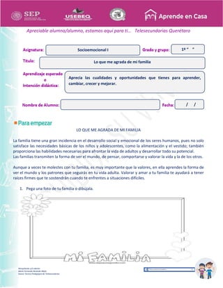 Recopilación y/o edición
María Fernanda Reséndiz Mejía
Asesor Técnico Pedagógico de Telesecundarias
1º “ ”
Apreciable alumna/alumno, estamos aquí para ti… Telesecundarias Querétaro
LO QUE ME AGRADA DE MI FAMILIA
La familia tiene una gran incidencia en el desarrollo social y emocional de los seres humanos, pues no solo
satisface las necesidades básicas de los niños y adolescentes, como la alimentación y el vestido; también
proporciona las habilidades necesarias para afrontar la vida de adultos y desarrollar todo su potencial.
Las familias transmiten la forma de ver el mundo, de pensar, comportarse y valorar la vida y la de los otros.
Aunque a veces te molestes con tu familia, es muy importante que la valores, en ella aprendes la forma de
ver el mundo y los patrones que seguirás en tu vida adulta. Valorar y amar a tu familia te ayudará a tener
raíces firmes que te sostendrán cuando te enfrentes a situaciones difíciles.
1. Pega una foto de tu familia o dibújala.
Lo que me agrada de mi familia
Socioemocional I
Aprecia las cualidades y oportunidades que tienes para aprender,
cambiar, crecer y mejorar.
/ /
 