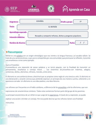 Recopilación y/o edición
Ana Laura Quintanar Martínez
Asesor Técnico Pedagógico de Telesecundarias
1º
Refrán es una palabra con un origen etimológico que nos remite a la lengua francesa y al vocablo refrain. Se
trata de una sentencia breve, cuyo uso es compartido por una comunidad, que promueve la reflexión, transmite
una enseñanza o sirve como ejemplo.
Qué es Proverbio:
El proverbio es una expresión de pocas palabras y se tornó popular, con la finalidad de transmitir un
pensamiento, enseñanza o consejo moral. ... Los sinónimos de proverbios son máximas, adagios,
sentencias, dichos, aforismos, refranes, morales, entre otros.
El aforismo es una sentencia breve y doctrinal que se propone como regla en una ciencia o arte. El aforismo es
una declaración u oración concisa que pretende expresar un principio de una manera sucinta, coherente y en
apariencia cerrada. Un aforismo es una idea poética, una idea literaria.
Los refranes son frecuentes en el habla cotidiana, a diferencia de los proverbios y de los aforismos, que son
expresiones de características similares. Todas estas sentencias forman parte del grupo de las paremias.
La principal característica de un refrán es que surge de la experiencia. A través de su expresión, se puede
explicar una acción o brindar un consejo. Por eso puede decirse que los refranes tienen una finalidad
instructiva.
EL REFRÁN
ESPAÑOL
Recopila y comparte refranes, dichos y pregones populares.
/ /
 