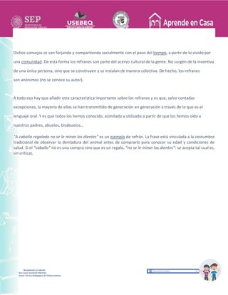 Recopilación y/o edición
Ana Laura Quintanar Martínez
Asesor Técnico Pedagógico de Telesecundarias
Dichos consejos se van forjando y compartiendo socialmente con el paso del tiempo, a partir de lo vivido por
una comunidad. De esta forma los refranes son parte del acervo cultural de la gente. No surgen de la inventiva
de una única persona, sino que se construyen y se instalan de manera colectiva. De hecho, los refranes
son anónimos (no se conoce su autor).
A todo eso hay que añadir otra característica importante sobre los refranes y es que, salvo contadas
excepciones, la mayoría de ellos se han transmitido de generación en generación a través de lo que es el
lenguaje oral. Y es que todos los hemos conocido, asimilado y utilizado a partir de que los hemos oído a
nuestros padres, abuelos, bisabuelos…
“A caballo regalado no se le miran los dientes” es un ejemplo de refrán. La frase está vinculada a la costumbre
tradicional de observar la dentadura del animal antes de comprarlo para conocer su edad y condiciones de
salud. Si el “caballo” no es una compra sino que es un regalo, “no se le miran los dientes”: se acepta tal cual es,
sin críticas.
 