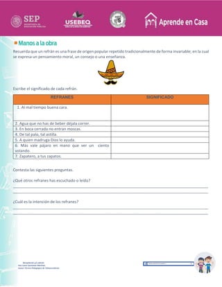 Recopilación y/o edición
Ana Laura Quintanar Martínez
Asesor Técnico Pedagógico de Telesecundarias
Recuerda que un refrán es una frase de origen popular repetido tradicionalmente de forma invariable; en la cual
se expresa un pensamiento moral, un consejo o una enseñanza.
Escribe el significado de cada refrán.
REFRANES SIGNIFICADO
1. Al mal tiempo buena cara.
2. Agua que no has de beber déjala correr.
3. En boca cerrada no entran moscas.
4. De tal palo, tal astilla.
5. A quien madruga Dios lo ayuda.
6. Más vale pájaro en mano que ver un ciento
volando.
7. Zapatero, a tus zapatos.
Contesta las siguientes preguntas.
¿Qué otros refranes has escuchado o leído?
__________________________________________________________________________________________
__________________________________________________________________________________________
¿Cuál es la intención de los refranes?
__________________________________________________________________________________________
__________________________________________________________________________________________
 