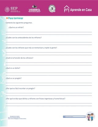 Recopilación y/o edición
Ana Laura Quintanar Martínez
Asesor Técnico Pedagógico de Telesecundarias
Contesta las siguientes preguntas.
¿Qué es un refrán?
__________________________________________________________________________________________
__________________________________________________________________________________________
¿Cuáles son los antecedentes de los refranes?
__________________________________________________________________________________________
__________________________________________________________________________________________
¿Cuáles son los refranes que más se memorizan y repite la gente?
__________________________________________________________________________________________
__________________________________________________________________________________________
¿Cuál es la función de los refranes?
__________________________________________________________________________________________
__________________________________________________________________________________________
¿Qué es un dicho?
__________________________________________________________________________________________
__________________________________________________________________________________________
¿Qué es un pregón?
__________________________________________________________________________________________
__________________________________________________________________________________________
¿Por qué es fácil recordar un pregón?
__________________________________________________________________________________________
__________________________________________________________________________________________
¿Por qué se dice que dichos y refranes son frases ingeniosas y humorísticas?
__________________________________________________________________________________________
__________________________________________________________________________________________
 
