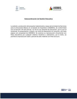 Subcoordinación de Gestión Educativa
La edición y producción del presente material está a cargo de la Unidad de Servicios
para la Educación Básica en el Estado de Querétaro (USEBEQ), de conformidad
con la fracción VIII del artículo 115 de la Ley General de Educación, por lo que el
contenido, la presentación y diseño, así como la disposición en conjunto y de cada
página son propiedad de USEBEQ. Se autoriza su reproducción únicamente con
fines educativos por cualquier sistema mecánico o electrónico, por lo tanto, se
prohíbe la reproducción total o parcial de este material con fines de lucro.
 