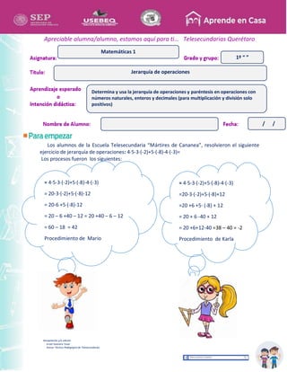 Recopilación y/o edición
Israel Guevara Tovar
Asesor Técnico Pedagógico de Telesecundarias
1º “ ”
Apreciable alumna/alumno, estamos aquí para ti… Telesecundarias Querétaro
Los alumnos de la Escuela Telesecundaria “Mártires de Cananea”, resolvieron el siguiente
ejercicio de jerarquía de operaciones: 4·5-3·(-2)+5·(-8)-4·(-3)=
Los procesos fueron los siguientes:
Jerarquía de operaciones
Matemáticas 1
Determina y usa la jerarquía de operaciones y paréntesis en operaciones con
números naturales, enteros y decimales (para multiplicación y división solo
positivos)
/ /
= 4·5-3·(-2)+5·(-8)-4·(-3)
= 20-3·(-2)+5·(-8)-12
= 20-6 +5·(-8)-12
= 20 – 6 +40 – 12 = 20 +40 – 6 – 12
= 60 – 18 = 42
Procedimiento de Mario
= 4·5-3·(-2)+5·(-8)-4·(-3)
=20-3·(-2)+5·(-8)+12
=20 +6 +5· (-8) + 12
= 20 + 6 -40 + 12
= 20 +6+12-40 =38 – 40 = -2
Procedimiento de Karla
 