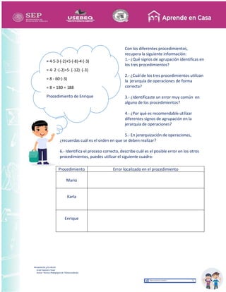 Recopilación y/o edición
Israel Guevara Tovar
Asesor Técnico Pedagógico de Telesecundarias
Con los diferentes procedimientos,
recupera la siguiente información:
1.- ¿Qué signos de agrupación identificas en
los tres procedimientos?
2.- ¿Cuál de los tres procedimientos utilizan
la jerarquía de operaciones de forma
correcta?
3.- ¿Identificaste un error muy común en
alguno de los procedimientos?
4.- ¿Por qué es recomendable utilizar
diferentes signos de agrupación en la
jerarquía de operaciones?
5.- En jerarquización de operaciones,
¿recuerdas cuál es el orden en que se deben realizar?
6.- Identifica el proceso correcto, describe cuál es el posible error en los otros
procedimientos, puedes utilizar el siguiente cuadro:
Procedimiento Error localizado en el procedimiento
Mario
Karla
Enrique
= 4·5-3·(-2)+5·(-8)-4·(-3)
= 4· 2 ·(-2)+5· (-12) ·(-3)
= 8 - 60·(-3)
= 8 + 180 = 188
Procedimiento de Enrique
 