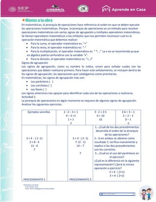 Recopilación y/o edición
Israel Guevara Tovar
Asesor Técnico Pedagógico de Telesecundarias
En matemáticas, la jerarquía de operaciones hace referencia al orden en que se deben ejecutar
las operaciones matemáticas. Porque, la jerarquía de operaciones es un método para resolver
operaciones matemáticas con varios signos de agrupación y múltiples operadores matemáticos.
Se llaman operadores matemáticos a los símbolos que nos permiten reconocer cuál es la
operación matemática que debemos realizar:
 Para la suma, el operador matemático es: “+”
 Para la resta, el operador matemático es: “-“
 Para la multiplicación, el operador matemático es: “ *, ·,” La x no se recomienda ya que
en álgebra podría confundirse con la variable “x”.
 Para la división, el operador matemático es: “÷, /”
Signos de agrupación
Los signos de agrupación, como su nombre lo indica, sirven para señalar cuales son las
operaciones que deben realizarse primero. Para hacer este señalamiento, se incluyen dentro de
los signos de agrupación, las operaciones que catalogamos como prioritarias.
En matemáticas, los signos de agrupación más son:
 Los paréntesis ( )
 Los corchetes [ ]
 Las llaves { }
Los signos anteriores nos apoyan para identificar cada una de las operaciones a realizarse,
Actividad 1.
La jerarquía de operaciones en algún momento se requiere de algunos signos de agrupación.
Analizar los siguientes ejercicios:
Ejemplos sencillos 2 · 2 – 3 + 1
4 – 3 +1
1 + 1
2
3 · 2 + 2·5
6 + 10
16
2-6 ÷ 3 – 1
2 – 2 – 1
0 – 1
-1
3 + 4 · ( 2 -1)
3 + 8 - 4
11 - 4
7
PROCEDIMIENTO 1
3 + 4 · ( 2- 1)
7· (2 - 1)
14 – 7
7
PROCEDIMIENTO 2
1.- ¿Cuál de los dos procedimientos
desarrolla el orden de la Jerarquía
de las operaciones?
2.- Si en ambos se obtiene como
resultado 7, verifica nuevamente y
explica si los dos procedimientos
son los correctos
3.- ¿Cuál es el uso del paréntesis en
el ejercicio?
¿Cuál es la diferencia en la siguiente
representación? ¿Será la misma
operación o ejercicio?
3 + 4 · ( 2+1)
3 + 4 ( 2+1)
 
