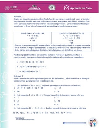 Recopilación y/o edición
Israel Guevara Tovar
Asesor Técnico Pedagógico de Telesecundarias
Actividad 2.
Analiza los siguientes ejercicios, identifica la función que tiene el paréntesis ( ), con la finalidad
de poder desarrollar los ejercicios de forma correcta en jerarquía de operaciones; observa cómo
en los ejercicios al combinar en diferentes posiciones el paréntesis ( ), matemáticamente se sigue
un orden en el desarrollo de los signos de agrupación y jerarquía de operaciones.
8–6÷(-3)+4·(-2)+5·(-10)= - 48
= 8 +2 -8 - 50
= -58 + 10
= - 48
2+4÷2–3·(–5)+6–3:(5–2·3) = 28
= 2 + 2 +15+6-3 ÷(5-6)
= 2+2+15+6 – 3 ÷ (-1)
=25 + 3
=28
Observa el proceso matemático desarrollado en los dos ejercicios, donde la respuesta marcada
con el número en negrita corresponde a la respuesta; identifica paso a paso el comportamiento
de los signos, teniendo cuidado de realizar la multiplicación y/o división de los signos.
Practica el procedimiento en los siguientes ejercicios verificando que la respuesta es la
correcta, realiza paso a paso el procedimiento hasta lograr el resultado correspondiente:
a) 2 + ( 8 ÷4 )– (-2· 3) + 9 ÷ (-3 )= 7
b) 2·(12–14)–8·(16–11)–4·(5–17)= 4
c) (– 5)+(+20)÷(– 4)–(–3) = -7
Actividad 3
Coloca en cada uno de los siguientes ejercicios, los paréntesis ( ), de tal forma que se obtengan
las respuestas que se presentan en cada ejercicio.
I. En la expresión 9 × 8 − 12 ÷ 3 coloca los paréntesis de manera que su valor sea:
1. 68 = (9 · 8) - (12 ÷ 3) = 72 -4 = 68
2. 20=
3. – 12
4. 36
II. En la expresión 7 × 2 + 10 − 4 ÷ 2 coloca los paréntesis de manera que su valor sea:
1. 17
2. 10
3. 28
4. 22
5. -48
6. 42
III. En la expresión 16 − 12 − 8 − 24 ÷ 4 coloca los paréntesis de manera que su valor sea:
1) 24 , 2 ) 32, 3) -32, 4) -10, 5) 8, 6) 5, 7 ) 21, 8) 6, 9) -7, 10 )16
 