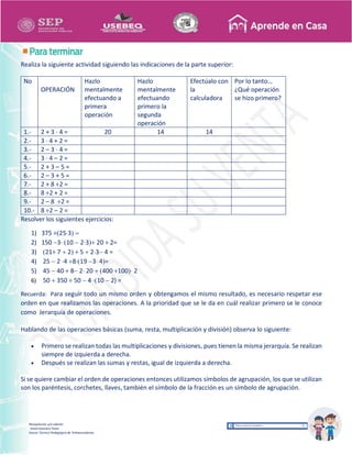 Recopilación y/o edición
Israel Guevara Tovar
Asesor Técnico Pedagógico de Telesecundarias
Realiza la siguiente actividad siguiendo las indicaciones de la parte superior:
No
OPERACIÓN
Hazlo
mentalmente
efectuando a
primera
operación
Hazlo
mentalmente
efectuando
primero la
segunda
operación
Efectúalo con
la
calculadora
Por lo tanto…
¿Qué operación
se hizo primero?
1.- 2 + 3 · 4 = 20 14 14
2.- 3 · 4 + 2 =
3.- 2 – 3 · 4 =
4.- 3 · 4 – 2 =
5.- 2 + 3 – 5 =
6.- 2 – 3 + 5 =
7.- 2 + 8 ÷2 =
8.- 8 ÷2 + 2 =
9.- 2 – 8 ÷2 =
10.- 8 ÷2 – 2 =
Resolver los siguientes ejercicios:
1) 375 ÷253 
2) 150 3· 10  23 20 ÷ 2=
3) 21÷ 7  2 ÷ 5  23 4 =
4) 25  2 ·4 819 3 4=
5) 45  40 ÷ 8 2 20  400 ÷100 2
6) 50  350 ÷ 50  4 ·10  2) =
Recuerda: Para seguir todo un mismo orden y obtengamos el mismo resultado, es necesario respetar ese
orden en que realizamos las operaciones. A la prioridad que se le da en cuál realizar primero se le conoce
como Jerarquía de operaciones.
Hablando de las operaciones básicas (suma, resta, multiplicación y división) observa lo siguiente:
 Primero se realizan todas las multiplicaciones y divisiones, pues tienen la misma jerarquía. Se realizan
siempre de izquierda a derecha.
 Después se realizan las sumas y restas, igual de izquierda a derecha.
Si se quiere cambiar el orden de operaciones entonces utilizamos símbolos de agrupación, los que se utilizan
son los paréntesis, corchetes, llaves, también el símbolo de la fracción es un símbolo de agrupación.
 