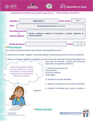 Recopilación y/o edición
Israel Guevara Tovar
Asesor Técnico Pedagógico de Telesecundarias
1º “ ”
Apreciable alumna/alumno, estamos aquí para ti… Telesecundarias Querétaro
Lee y analiza el siguiente problema para realizar el planteamiento correcto.
1.- Identifica una variable “incógnita” para poder plantear la ecuación que permitirá resolver el problema.
2.- Expresa en lenguaje algebraico el problema, revísalo varias veces realizando la lectura del problema las
veces que sea necesario, verificar que la ecuación
encontrada corresponde al problema.
3.- Verifica las expresiones de:
Precio del libro:
Precio del cuaderno:
Total a pagar:
4.- Resuelve la ecuación planteada.
5.- Realiza la comprobación con los precios obtenidos.
6.- Describe la dificultad que tuviste al resolver el
problema
Ecuaciones de a forma ax + b = cx +d
Matemáticas 1
Resuelve problemas mediante la formulación y solución algebraica de
ecuaciones lineales
/ /
Martha se ha gastado $ 1,500.00
pesos en la compara de un libro y
tres cuadernos. ¿Cuál es el precio
de cada artículo, si el libro vale el
doble que un cuaderno?
 