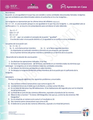 Recopilación y/o edición
Israel Guevara Tovar
Asesor Técnico Pedagógico de Telesecundarias
Recordemos:
Ecuación: es una igualdad en la que hay una variable o varias cantidades desconocidas llamadas incógnitas
que son verdaderas para determinados valores al sustituirlos en la o las incógnitas...
Las incógnitas se representan por las últimas letras del alfabeto: x,y,z,u,v.
5x + 2 = 17, es una ecuación porque es una igualdad en la que hay una incógnita x , esta igualdad solo se
verifica para x = 3, se recurre a la comprobación para corroborar el valor obtenido:
5x + 2 = 7
5(3) + 2 = 17
15 + 2 = 17
17 = 17 aquí se cumplen el concepto de ecuación “ igualdad”.
Si se da otro valor a la ecuación distinto a 3, la igualdad no se verifica o no es verdadera.
Las partes de la ecuación son:
3x – 5 = 2x – 3
3x – 5, se le llama primer miembro 2x – 3, se le llama segundo miembro.
Es importante no confundir miembro y término en una ecuación, por ejemplo:
3x es el primer término del primer miembro y también es un término de la ecuación.
Desarrollo de la solución de una ecuación:
1.- Se efectúan las operaciones indicadas, si las hay.
2.- Se hacen las transposiciones de términos, reuniendo en un miembro todos los términos que
contengan la incógnita y en el otro miembro todas las cantidades conocidas.
3.- Se reducen los términos semejantes en cada miembro.
4.- Se despeja la incógnita dividiendo ambos miembros de la ecuación por el coeficiente de la
incógnita.
Actividad 1.
Plantear en lenguaje algebraico los siguientes problemas y enunciados.
a) Dos números enteros consecutivos cuya suma es igual a 74.
b) La edad de Arturo es el doble que la de Beatriz, y ambas suman 36 años.
c) En un hotel de dos pisos hay 48 habitaciones. Si las habitaciones del segundo piso son la mitad de
las del primero piso.
d) La mitad de la suma de dos números diferentes, equivalen al producto de los mismos.
e) María le dice a Carmen:” Tú tienes 100 fotografías más que yo, y entre las dos tenemos 700
fotografías”.
f) Si a la mitad de un número se le suma 4, el resultado es 10.
g) Dos números pares consecutivos cuya suma es 82.
h) El doble de la suma de dos números diferentes, equivale a la mitad del primero.
 