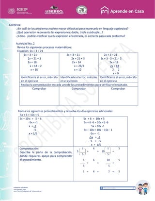 Recopilación y/o edición
Israel Guevara Tovar
Asesor Técnico Pedagógico de Telesecundarias
Contesta:
¿En cuál de los problemas tuviste mayor dificultad para expresarlo en lenguaje algebraico?
¿Qué operación representa las expresiones: doble, triple cuádruple…?
¿Cómo podrías verificar que la expresión encontrada, es correcta para cada problema?
Actividad No, 2
Revisa los siguientes procesos matemáticos:
Ecuación: 2x + 3 = 21
2x + 3 = 21
2x = 21 – 3
2x = 18
x = 18 – 2
x = 16
2x + 3 = 21
2x = 21 + 3
2x = 24
x = 24/2
x = 12
2x + 3 = 21
2x + 3 - 3 = 21 - 3
2x = 18
2x = 18
2 2
x = 9
Identificaste el error, márcalo
en el ejercicio
Identificaste el error, márcalo
en el ejercicio
Identificaste el error, márcalo
en el ejercicio
Realiza la comprobación en cada uno de los procedimientos para verificar el resultado.
Comprobar Comprobar Comprobar
Revisa los siguientes procedimientos y resuelve los dos ejercicios adicionales:
5x + 6 = 10x + 5
5x – 10 x = 5 – 6
-5x = -1
x = -1
-5
x = 1/5
5x + 6 = 10x + 5
5x + 6 -6 = 10x +5 -6
5x = 10x -1
5x – 10x = 10x – 10x - 1
-5x = -1
-5x = -1
- 5 = - 5
x = 1/5
Comprobación:
Describe la parte de la comprobación,
donde requieres apoyo para comprender
el procedimiento.
5
1
+
6
= 10
1
+
5
5 5
5
+
6
=
10
+
5
5 5
1 + 6 = 2 + 5
 