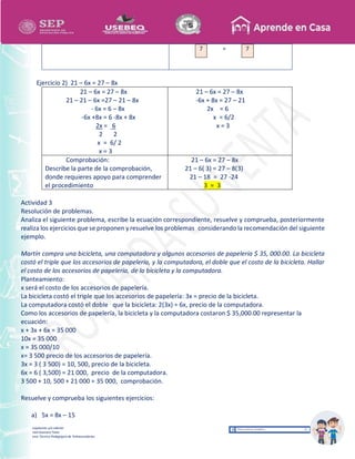 Recopilación y/o edición
Israel Guevara Tovar
Asesor Técnico Pedagógico de Telesecundarias
7 = 7
Ejercicio 2) 21 – 6x = 27 – 8x
21 – 6x = 27 – 8x
21 – 21 – 6x =27 – 21 – 8x
- 6x = 6 – 8x
-6x +8x = 6 -8x + 8x
2x = 6
2 2
x = 6/ 2
x = 3
21 – 6x = 27 – 8x
-6x + 8x = 27 – 21
2x = 6
x = 6/2
x = 3
Comprobación:
Describe la parte de la comprobación,
donde requieres apoyo para comprender
el procedimiento
21 – 6x = 27 – 8x
21 – 6( 3) = 27 – 8(3)
21 – 18 = 27 -24
3 = 3
Actividad 3
Resolución de problemas.
Analiza el siguiente problema, escribe la ecuación correspondiente, resuelve y comprueba, posteriormente
realiza los ejercicios que se proponen y resuelve los problemas considerando la recomendación del siguiente
ejemplo.
Martín compra una bicicleta, una computadora y algunos accesorios de papelería $ 35, 000.00. La bicicleta
costó el triple que los accesorios de papelería, y la computadora, el doble que el costo de la bicicleta. Hallar
el costo de los accesorios de papelería, de la bicicleta y la computadora.
Planteamiento:
x será el costo de los accesorios de papelería.
La bicicleta costó el triple que los accesorios de papelería: 3x = precio de la bicicleta.
La computadora costó el doble que la bicicleta: 2(3x) = 6x, precio de la computadora.
Como los accesorios de papelería, la bicicleta y la computadora costaron $ 35,000.00 representar la
ecuación:
x + 3x + 6x = 35 000
10x = 35 000
x = 35 000/10
x= 3 500 precio de los accesorios de papelería.
3x = 3 ( 3 500) = 10, 500, precio de la bicicleta.
6x = 6 ( 3,500) = 21 000, precio de la computadora.
3 500 + 10, 500 + 21 000 = 35 000, comprobación.
Resuelve y comprueba los siguientes ejercicios:
a) 5x = 8x – 15
 