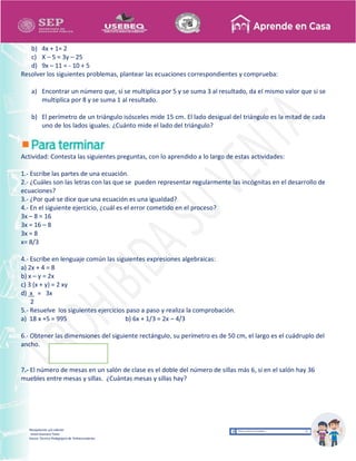 Recopilación y/o edición
Israel Guevara Tovar
Asesor Técnico Pedagógico de Telesecundarias
b) 4x + 1= 2
c) X – 5 = 3y – 25
d) 9x – 11 = - 10 + 5
Resolver los siguientes problemas, plantear las ecuaciones correspondientes y comprueba:
a) Encontrar un número que, sí se multiplica por 5 y se suma 3 al resultado, da el mismo valor que si se
multiplica por 8 y se suma 1 al resultado.
b) El perímetro de un triángulo isósceles mide 15 cm. El lado desigual del triángulo es la mitad de cada
uno de los lados iguales. ¿Cuánto mide el lado del triángulo?
Actividad: Contesta las siguientes preguntas, con lo aprendido a lo largo de estas actividades:
1.- Escribe las partes de una ecuación.
2.- ¿Cuáles son las letras con las que se pueden representar regularmente las incógnitas en el desarrollo de
ecuaciones?
3.- ¿Por qué se dice que una ecuación es una igualdad?
4.- En el siguiente ejercicio, ¿cuál es el error cometido en el proceso?
3x – 8 = 16
3x = 16 – 8
3x = 8
x= 8/3
4.- Escribe en lenguaje común las siguientes expresiones algebraicas:
a) 2x + 4 = 8
b) x – y = 2x
c) 3 (x + y) = 2 xy
d) x = 3x
2
5.- Resuelve los siguientes ejercicios paso a paso y realiza la comprobación.
a) 18 x +5 = 995 b) 6x + 1/3 = 2x – 4/3
6.- Obtener las dimensiones del siguiente rectángulo, su perímetro es de 50 cm, el largo es el cuádruplo del
ancho.
7.- El número de mesas en un salón de clase es el doble del número de sillas más 6, si en el salón hay 36
muebles entre mesas y sillas. ¿Cuántas mesas y sillas hay?
 