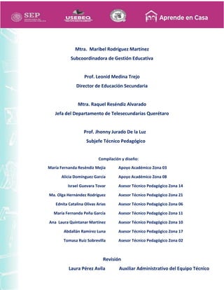 Mtra. Maribel Rodríguez Martínez
Subcoordinadora de Gestión Educativa
Prof. Leonid Medina Trejo
Director de Educación Secundaria
Mtra. Raquel Reséndiz Alvarado
Jefa del Departamento de Telesecundarias Querétaro
Prof. Jhonny Jurado De la Luz
Subjefe Técnico Pedagógico
Compilación y diseño:
María Fernanda Reséndiz Mejía
Alicia Domínguez García
Israel Guevara Tovar
Ma. Olga Hernández Rodríguez
Ednita Catalina Olivas Arias
María Fernanda Peña García
Ana Laura Quintanar Martínez
Abdallán Ramírez Luna
Tomasa Ruiz Sobrevilla
Apoyo Académico Zona 03
Apoyo Académico Zona 08
Asesor Técnico Pedagógico Zona 14
Asesor Técnico Pedagógico Zona 21
Asesor Técnico Pedagógico Zona 06
Asesor Técnico Pedagógico Zona 11
Asesor Técnico Pedagógico Zona 10
Asesor Técnico Pedagógico Zona 17
Asesor Técnico Pedagógico Zona 02
Revisión
Laura Pérez Avila Auxiliar Administrativo del Equipo Técnico
 
