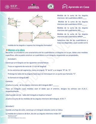 Recopilación y/o edición
Israel Guevara Tovar
Asesor Técnico Pedagógico de Telesecundarias
Medida de la suma de los ángulos
interiores del cuadrilátero ABCD:____
Medida de la suma de los ángulos
interiores del cuadrilátero EFGH:_____
Medida de la suma de los ángulos
interiores del cuadrilátero IJKL:____
Medida de la suma de los ángulos
interiores del cuadrilátero MNOP:___
Selecciona dos de los cuadriláteros y
traza sus diagonales, ¿qué sucede con la
medida de los ángulos si separas los triángulos formados?
Recuerda: La unicidad es una característica de los cuadriláteros y triángulos en la que, dadas unas medidas
específicas, sólo se podrá construir un cuadrilátero o un triángulo, respetando sus propiedades.
Actividad 1.
Construye un triángulo con las siguientes características:
Traza un segmento de recta de 1.5 cm de longitud.
En los extremos del segmento, marca un ángulo “A” de 65˚ y un ángulo “B” de 75˚
Prolonga los lados de los ángulos hasta que se intersequen en un punto que llamarás “C”.
Se formará el triángulo ABC
Contesta:
¿Cuál es la suma de los ángulos interiores del triángulo ABC? ______
Traza un triángulo cuyas medidas sean el doble que el anterior, designa los vértices con A´,B´,C´,
respectivamente.
¿Qué sucede con los lados del triángulo al duplicar la base?
¿Cuál es la suma de las medidas de los ángulos interiores del triángulo A´B´C´?
Actividad 2
Usando una hoja de color, construye un triángulo isósceles como se indica:
La medida de su base es de 6cm, dos de sus ángulos interiores miden 55˚
 