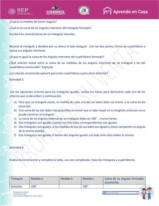 Recopilación y/o edición
Israel Guevara Tovar
Asesor Técnico Pedagógico de Telesecundarias
¿Cuál es la medida del tercer ángulo?
¿Cuál es la suma de los ángulos interiores del triángulo formado?
Escribe tres características de un triángulo isósceles.
Recorta el triángulo y divídelo por su altura al lado desigual. Con las dos partes, forma un cuadrilátero y
marca sus ángulos interiores
¿A qué es igual la suma de los ángulos interiores del cuadrilátero formado?
¿Qué relación existe entre la suma de las medidas de los ángulos interiores de un triángulo y las del
cuadrilátero construido? Explícalo.
¿La relación encontrada aplicará para este cuadrilátero o para otros distintos?
Actividad 3.
Lee los siguientes criterios para los triángulos iguales, realiza los trazos para demostrar cada uno de los
criterios que se describen a continuación.
a) Para que un triángulo existe, la medida de cada uno de sus lados debe ser menor a la suma de los
otros dos.
b) Si la suma de los dos lados más pequeños es menor que el lado mayor en su longitud, entonces no se
puede construir el triángulo.
c) La suma de los ángulos internos de un triángulo debe ser 180˚ , nunca menor.
d) Dos triángulos son iguales cuando sus tres lados correspondientes son iguales.
e) Dos triángulos son iguales, si las medidas de dos de sus lados son iguales y éstos comparten un ángulo
de la misma medida.
f) Dos triángulos son iguales si tienen dos ángulos iguales y el lado ente ellos miden lo mismo.
Actividad 4.
Analiza la construcción y completa la tabla, una vez completada, traza los triángulos y cuadriláteros.
Triángulo Medida a Medida b Medida c Suma de os ángulos formados
al juntarlos
Isósceles 100˚ 100˚
 