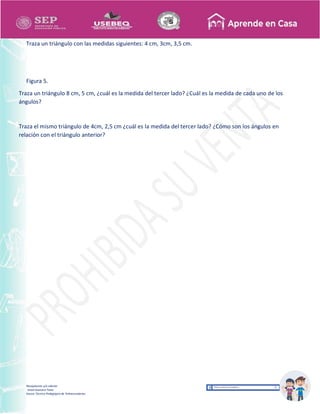 Recopilación y/o edición
Israel Guevara Tovar
Asesor Técnico Pedagógico de Telesecundarias
Traza un triángulo con las medidas siguientes: 4 cm, 3cm, 3,5 cm.
Figura 5.
Traza un triángulo 8 cm, 5 cm, ¿cuál es la medida del tercer lado? ¿Cuál es la medida de cada uno de los
ángulos?
Traza el mismo triángulo de 4cm, 2,5 cm ¿cuál es la medida del tercer lado? ¿Cómo son los ángulos en
relación con el triángulo anterior?
 