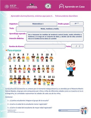 Recopilación y/o edición
Israel Guevara Tovar
Asesor Técnico Pedagógico de Telesecundarias
1º “ ”
Apreciable alumna/alumno, estamos aquí para ti… Telesecundarias Querétaro
La escuela José Vasconcelos es unitaria por el momento trabaja distancia; es atendida por el Maestro Martín
Gómez Rosales, el grupo está compuestos por niños y niñas de diferentes edades como se muestra en la en
el diagrama, las cantidades representan las edades de cada uno de los niños.
Contestar:
1.- ¿Cuántos estudiantes integran el grupo de la escuela?
2.- ¿Cuál es la edad de la estudiante menor registrada?
3.- ¿Cuál es la edad del estudiante de mayor edad registrada?
Moda, mediana y media.
Matemáticas 1
Usa e interpreta las medidas de tendencia central (moda, media aritmética y
mediana) y el rango de un conjunto de datos, y decide cuál de ellas conviene
más en el análisis de los datos en cuestión
/ /
 