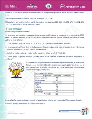 Recopilación y/o edición
Israel Guevara Tovar
Asesor Técnico Pedagógico de Telesecundarias
Actividad 2.- Encontrar la moda, mediana, media en los siguientes grupos de datos, recuerda si existe moda
o no.
a) El número de hermanos de un grupo de 5 niños es 1, 3, 0, 2 y 2
b) Las alturas (en centímetros) de los 10 alumnos de una clase son 178, 163, 155, 159, 171, 155, 172, 170,
159 y 163, encontrar la moda, mediana y media.
Realiza las siguientes actividades:
1.- Si se tiene una cantidad excesiva de datos, como el problema que se encuentra en el apartado de PARA
EMPEZAR, de esta actividad, al ser 30 datos, habrá otra forma de poder agrupar los datos con mayor facilidad,
¿cómo lo desarrollarías?
2.- En el siguiente grupo de datos: 3, 3, 5, 5, 6, 6, 7, 7, ¿cómo podríamos definir la moda?
3.- En un examen calificado del 0 al 10, 3 personas obtuvieron 5 de nota, 5 personas obtuvieron 4 de nota, y
2 personas obtuvieron 3 de nota. Calcula la nota media:
4.-Calcula la moda, mediana y media de los siguientes datos: 3, 4, 4, 6, 7, 7, 9, 11.
5.- En un grupo 75 grupos de datos ¿cuántos datos existe antes de la mediana, y cuántos después de la
mediana?
6.- Luis Obtuvo las siguientes calificaciones en el primer trimestre, el maestro de
Biología no le ha informado sobre su calificación; para poder continuar con la
beca, necesita un promedio mínimo de 8.2. ¿Qué calificación mínima debe
obtener en Biología para logarlo?
Informe de calificaciones
Asignatura: Trimestre I Trimestre II
Lengua Materna 7.5
Matemáticas 8.3
Biología …?
Inglés 9.2
Historia 7.5
Geografía 7.6
Tecnología. 8.0
Promedio 8.2
Desarrolla el procedimiento para encontrar la calificación mínima que reportará el Maestros de Biología.
Calcula la moda y mediana de las calificaciones de Luis.
 