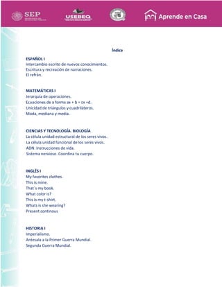 Índice
ESPAÑOL I
Intercambio escrito de nuevos conocimientos.
Escritura y recreación de narraciones.
El refrán.
MATEMÁTICAS I
Jerarquía de operaciones.
Ecuaciones de a forma ax + b = cx +d.
Unicidad de triángulos y cuadriláteros.
Moda, mediana y media.
CIENCIAS Y TECNOLOGÍA. BIOLOGÍA
La célula unidad estructural de los seres vivos.
La célula unidad funcional de los seres vivos.
ADN: Instrucciones de vida.
Sistema nervioso. Coordina tu cuerpo.
INGLÉS I
My favorites clothes.
This is mine.
That´s my book.
What color is?
This is my t-shirt.
Whats is she wearing?
Present continous
HISTORIA I
Imperialismo.
Antesala a la Primer Guerra Mundial.
Segunda Guerra Mundial.
 