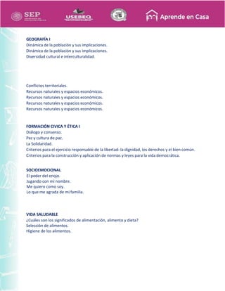GEOGRAFÍA I
Dinámica de la población y sus implicaciones.
Dinámica de la población y sus implicaciones.
Diversidad cultural e interculturalidad.
Conflictos territoriales.
Recursos naturales y espacios económicos.
Recursos naturales y espacios económicos.
Recursos naturales y espacios económicos.
Recursos naturales y espacios económicos.
FORMACIÓN CIVICA Y ÉTICA I
Diálogo y consenso.
Paz y cultura de paz.
La Solidaridad.
Criterios para el ejercicio responsable de la libertad: la dignidad, los derechos y el bien común.
Criterios para la construcción y aplicación de normas y leyes para la vida democrática.
SOCIOEMOCIONAL
El poder del enojo.
Jugando con mi nombre.
Me quiero como soy.
Lo que me agrada de mi familia.
VIDA SALUDABLE
¿Cuáles son los significados de alimentación, alimento y dieta?
Selección de alimentos.
Higiene de los alimentos.
 
