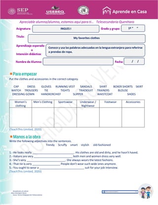 Recopilación y/o edición
Alicia Domínguez García
Asesor Técnico Pedagógico de Telesecundarias
1º “ “
Apreciable alumna/alumno, estamos aquí para ti… Telesecundaria Querétaro
Put the clothes and accessories in the correct category.
CAP DRESS GLOVES RUNNING VEST SANDALS SHIRT BOXER SHORTS SKIRT
WATCH TROUSERS TIE TIGHTS TRACKSUIT TRAINERS BLOUSE
DRESSING GOWN HANDKERCHIEF SLIPPER WAISTCOAT SHOES
Women’s
clothing
Men’s Clothing Sportswear Underwear /
Nightwear
Footwear Accessories
(TeachThis Limited, 2020)
Write the following adjectives into the sentences.
Trendy Scruffy smart stylish old-fashioned
1.- He looks really ___________________________. His clothes are old and dirty, and he hasn’t haved.
2.- Italians are very _________________________ both men and women dress very well.
3.- She’s very _________________________. She always wears the latest fashions.
4.- That tie is very __________________ People don’t wear such wide ones anymore.
5.- You ought to wear a _____________________________ suit for your job interview.
(TeachThis Limited, 2020)
My favorites clothes
INGLES I
Conoce y usa las palabras adecuadas en la lengua extranjera para referirse
a prendas de ropa.
/ /
 
