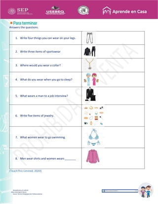 Recopilación y/o edición
Alicia Domínguez García
Asesor Técnico Pedagógico de Telesecundarias
Answers the questions.
1. Write four things you can wear on your legs.
2. Write three items of sportswear
3. Where would you wear a collar?
4. What do you wear when you go to sleep?
5. What wears a man to a job interview?
6. Write five items of jewelry.
7. What women wear to go swimming.
8. Men wear shirts and women wears _______
(TeachThis Limited, 2020)
 