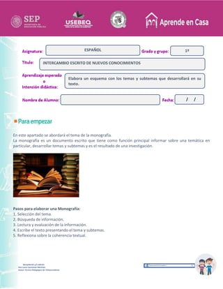 Recopilación y/o edición
Ana Laura Quintanar Martínez
Asesor Técnico Pedagógico de Telesecundarias
1º
En este apartado se abordará el tema de la monografía.
La monografía es un documento escrito que tiene como función principal informar sobre una temática en
particular, desarrollar temas y subtemas y es el resultado de una investigación.
Pasos para elaborar una Monografía:
1. Selección del tema.
2. Búsqueda de información.
3. Lectura y evaluación de la información.
4. Escribe el texto presentando el tema y subtemas.
5. Reflexiona sobre la coherencia textual.
INTERCAMBIO ESCRITO DE NUEVOS CONOCIMIENTOS
ESPAÑOL
Elabora un esquema con los temas y subtemas que desarrollará en su
texto.
/ /
 