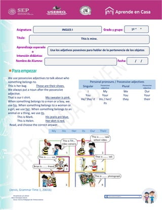 Recopilación y/o edición
Alicia Domínguez García
Asesor Técnico Pedagógico de Telesecundarias
1º “ “
Read, and choose the correct answer.
My His Her Its Our Their
(Jervis, Grammar Time 1, 2001b)
Personal pronouns / Possessive adjectives
Singular Possessive
adjective
Plural Possessive
adjective
I
You
He/ She/ it
My
Your
His / her/
its
We
You
they
Our
Your
their
This is mine.
INGLES I
Usa los adjetivos posesivos para hablar de la pertenencia de los objetos
/ /
We use possessive adjectives to talk about who
something belongs to.
This is her bag. Those are their shoes.
We always put a noun after the possessive
adjective.
That is our t shirt. My sweater is pink.
When something belongs to a man or a boy, we
use his. When something belongs to a woman or
a girl, we use her. When something belongs to an
animal or a thing, we use its.
This is Mark. His jeans are blue.
This is Helen. Her skirt is red.
(Jervis, Grammar Time 1, 2001a)
 