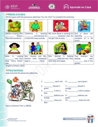 Recopilación y/o edición
Alicia Domínguez García
Asesor Técnico Pedagógico de Telesecundarias
Fill the spaces with the possessive adjectives “his, her, their” to complete the sentences.
Isabela is looking after
_________ flowers.
They look wonderful.
Guillermo is wearing
_________ coat because its
is cold and snowy outside.
My uncle Mario is working on
_________ computer now. He
has got a lot of work.
Ana y Karla are
spending _________
vacations at a ski
resort.
Karla is reading
_________ new story
book “Harry Potter”
now.
Mrs. Aracely and Mrs.
Rosario have shopping’s
bags in _________ hands.
Mrs. Marisol is feeding
_________ baby boy now. They
both look very happy.
Two brothers are
playing with
_________ toys in the
garden.
(English w Sheets, 2014)
Look and write the possessive adjectives.
(Jervis, Grammar Time 1, 2001b)
1. ___________ cap is red 6.- __________ cap is green
2. _________ bicycle is
green
7.- __________ bicycle is
orange.
3. __________ T-shirt is
blue
8.- __________ t-shirt is yellow
4. __________ balloons are
orange
9.- __________ balloons are
green
5. __________ shoes are
blue
10.- __________ shoes are red
 