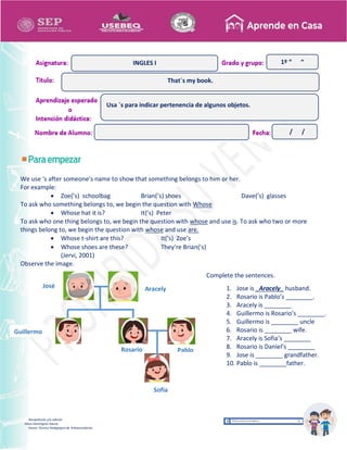 Recopilación y/o edición
Alicia Domínguez García
Asesor Técnico Pedagógico de Telesecundarias
1º “ “
We use ‘s after someone’s name to show that something belongs to him or her.
For example:
 Zoe(’s) schoolbag Brian(’s) shoes Dave(’s) glasses
To ask who something belongs to, we begin the question with Whose
 Whose hat it is? It(’s) Peter
To ask who one thing belongs to, we begin the question with whose and use is. To ask who two or more
things belong to, we begin the question with whose and use are.
 Whose t-shirt are this? It(’s) Zoe’s
 Whose shoes are these? They’re Brian(’s)
(Jervi, 2001)
Observe the image.
José Aracely
Guillermo
Rosario
1
Pablo
Sofia
That´s my book.
INGLES I
Usa ´s para indicar pertenencia de algunos objetos.
/ /
Complete the sentences.
1. Jose is _Aracely_ husband.
2. Rosario is Pablo’s ________.
3. Aracely is ________
4. Guillermo is Rosario’s ________.
5. Guillermo is ________ uncle
6. Rosario is ________ wife.
7. Aracely is Sofia’s ________
8. Rosario is Daniel’s ________
9. Jose is ________ grandfather.
10. Pablo is ________father.
 