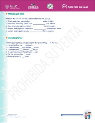 Recopilación y/o edición
Alicia Domínguez García
Asesor Técnico Pedagógico de Telesecundarias
Write on the line the possessive form of the nouns. Use (‘s)
1.- Ana is wearing a black jacket. _____________ jacket is black.
2.- Fernando is wearing a blue scarf. _____________ scarf is blue.
3.- Juan is wearing a green t-shirt. _____________ t-shirt is green.
4.- Nora is wearing white underwear. _____________ underwear is white.
5.- Lucia is wearing pink shorts. _____________ shorts are pink.
Add an apostrophe (‘), an apostrophe +S (‘s) or nothing (-) in the line.
1.- He ran to close his ___ windows.
2.- I cleaned Juan ___ and Miguel ___ room.
3.- I visited Rachel ___ and Jose ___ house.
4.- It wasn’t as nice as the Johnson ___ car.
5.- Put the book in Elia ___ room.
6.- The dog raised its ___ head.
 