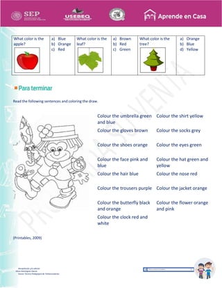 Recopilación y/o edición
Alicia Domínguez García
Asesor Técnico Pedagógico de Telesecundarias
What color is the
apple?
a) Blue
b) Orange
c) Red
What color is the
leaf?
a) Brown
b) Red
c) Green
What color is the
tree?
a) Orange
b) Blue
d) Yellow
Read the following sentences and coloring the draw.
(Printables, 2009)
Colour the umbrella green
and blue
Colour the shirt yellow
Colour the gloves brown Colour the socks grey
Colour the shoes orange Colour the eyes green
Colour the face pink and
blue
Colour the hat green and
yellow
Colour the hair blue Colour the nose red
Colour the trousers purple Colour the jacket orange
Colour the butterfly black
and orange
Colour the flower orange
and pink
Colour the clock red and
white
 