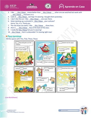 Recopilación y/o edición
Alicia Domínguez García
Asesor Técnico Pedagógico de Telesecundarias
3. I like ___ this / these _ movie better than __ this / these ___ other one we watched last week with
__ this / these __ monsters in it.
4. Look at __ this / these _ earrings I’m wearing. I bought them yesterday.
5. I don’t like this car. I like __this / these __ one over there.
6. Helen (picking up a suitcase) Is _ this / these _ your suitcase?
Henry: Yes, it is. Thank you.
7. The red shoes are awful. I like __ this / these __ shoes here.
8. Jhon is ___ this / these _ boy at the back of the class.
9. I really like this / these hat you’re wearing!
10. _ this / these _ man is unbearable! I’m leaving right now!
Fill the spaces with This, That, These, Those
(Live WorkSheets)
 