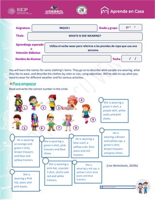 Recopilación y/o edición
Alicia Domínguez García
Asesor Técnico Pedagógico de Telesecundarias
1º “ “
You will learn the names for some clothing’s items. They go on to describe what people are wearing, what
they like to wear, and describe the clothes by color or size, using adjectives. Will be able to say what you
need to wear for different weather and for various activities.
Read and write the correct number in the circle.
She is
wearing a Pink
hat, jeans and
pink boots.
He is
wearing a Brown
and yellow cap, a
green t-shirt,
brown trousers
and grey shoes.
He is wearing a
blue scarf, a
yellow coat, blue
jeans and red
trainers.
He is wearing
an orange and
green t-shirt,
brown trousers
and blue and
yellow trainers.
She is wearing a
green t-shirt, pink
trousers and blue
shoes.
She is wearing a
green t-shirt, a
purple skirt, white
socks and pink
shoes.
She is
wearing a red cap, a
yellow t-shirt, blue
jeans and blue
trainers.
She is wearing a
pink hat, a purple
t-shirt, shorts and
red and white
trainers.
WHATS IS SHE WEARING?
INGLES I
Utiliza el verbo wear para referirse a las prendas de ropa que usa una
persona.
/ /
(Live Worksheets, 2020b)
 