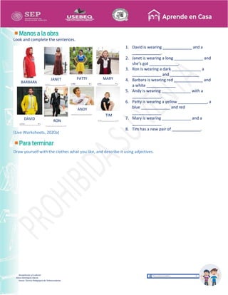 Recopilación y/o edición
Alicia Domínguez García
Asesor Técnico Pedagógico de Telesecundarias
Look and complete the sentences.
(Live Worksheets, 2020a)
Draw yourself with the clothes what you like, and describe it using adjectives.
BARBARA
JANET PATTY
DAVID RON
MARY
ANDY
TIM
1. David is wearing _____________ and a
_____________.
2. Janet is wearing a long _____________ and
she’s got _____________.
3. Ron is wearing a dark _____________ a
_____________ and _____________
4. Barbara is wearing red _____________ and
a white _____________
5. Andy is wearing _____________ with a
_____________.
6. Patty is wearing a yellow _____________, a
blue _____________ and red
_____________
7. Mary is wearing _____________ and a
_____________
8. Tim has a new pair of _____________.
 