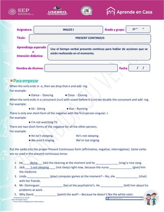 Recopilación y/o edición
Alicia Domínguez García
Asesor Técnico Pedagógico de Telesecundarias
1º “ “
When the verb ends in -e, then we drop that e and add -ing.
For example:
● Dance - Dancing ● Close - Closing
When the verb ends in a consonant (run) with vowel before it (run) we double the consonant and add -ing.
For example:
● Sit - Sitting ● Run - Running
There is only one short form of the negative with the first person singular, I.
For example:
● I’m not watching TV
There are two short forms of the negative for all the other persons.
For example:
● He isn’t sleeping. He’s not sleeping.
● We aren’t singing. We’re not singing.
Put the verbs into the proper Present Continuous form (affirmative, negative, interrogative). Some verbs
are no used in the present continuous tense.
1. He ____doing___ (do) the cleaning at the moment and he ______________ (sing) a nice song.
2. Jack ___’s not sleeping____ (not sleep) right now, because the nurse ______________ (give) him
the medicine.
3. Linda ______________ (play) computer games at the moment? – No, she ______________ (chat)
with her friends.
4. Mr. Dominguez ______________ (be) at the psychiatrist’s. He ______________ (tell) him about his
problems at work.
5. Why David ______________ (paint) the wall? – Because he doesn’t like the white color.
PRESENT CONTINOUS
INGLES I
Usa el tiempo verbal presente continuo para hablar de acciones que se
están realizando en el momento.
/ /
 