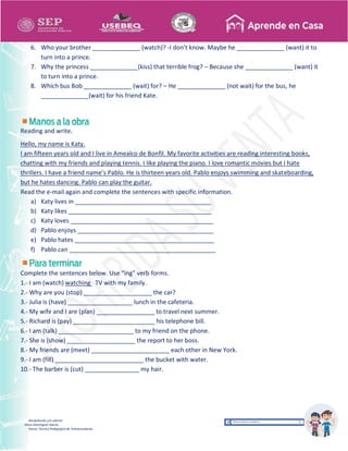 Recopilación y/o edición
Alicia Domínguez García
Asesor Técnico Pedagógico de Telesecundarias
6. Who your brother ______________ (watch)? -I don’t know. Maybe he ______________ (want) it to
turn into a prince.
7. Why the princess ______________(kiss) that terrible frog? – Because she ______________ (want) it
to turn into a prince.
8. Which bus Bob ______________ (wait) for? – He ______________ (not wait) for the bus, he
______________(wait) for his friend Kate.
Reading and write.
Hello, my name is Katy.
I am fifteen years old and I live in Amealco de Bonfil. My favorite activities are reading interesting books,
chatting with my friends and playing tennis. I like playing the piano. I love romantic movies but I hate
thrillers. I have a friend name’s Pablo. He is thirteen years old. Pablo enjoys swimming and skateboarding,
but he hates dancing. Pablo can play the guitar.
Read the e-mail again and complete the sentences with specific information.
a) Katy lives in ________________________________________
b) Katy likes __________________________________________
c) Katy loves __________________________________________
d) Pablo enjoys ________________________________________
e) Pablo hates _________________________________________
f) Pablo can ___________________________________________
Complete the sentences below. Use “ing” verb forms.
1.- I am (watch) watching TV with my family.
2.- Why are you (stop) ____________________ the car?
3.- Julia is (have) ___________________ lunch in the cafeteria.
4.- My wife and I are (plan) _________________ to travel next summer.
5.- Richard is (pay) ________________________ his telephone bill.
6.- I am (talk) ______________________ to my friend on the phone.
7.- She is (show) ____________________ the report to her boss.
8.- My friends are (meet) _______________________ each other in New York.
9.- I am (fill) __________________________ the bucket with water.
10.- The barber is (cut) ________________ my hair.
 