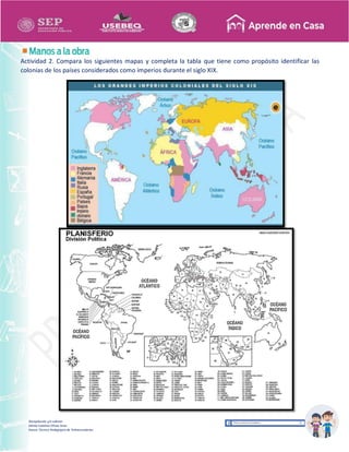 Recopilación y/o edición
Ednita Catalina Olivas Arias
Asesor Técnico Pedagógico de Telesecundarias
Actividad 2. Compara los siguientes mapas y completa la tabla que tiene como propósito identificar las
colonias de los países considerados como imperios durante el siglo XIX.
 