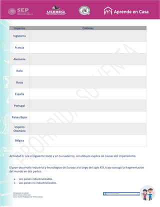 Recopilación y/o edición
Ednita Catalina Olivas Arias
Asesor Técnico Pedagógico de Telesecundarias
Imperios Colonias
Inglaterra
Francia
Alemania
Italia
Rusia
España
Portugal
Países Bajos
Imperio
Otomano
Bélgica
Actividad 3. Lee el siguiente texto y en tu cuaderno, con dibujos explica las causas del Imperialismo.
El gran desarrollo industrial y tecnológico de Europa a lo largo del siglo XIX, trajo consigo la fragmentación
del mundo en dos partes:
 Los países industrializados.
 Los países no industrializados.
 