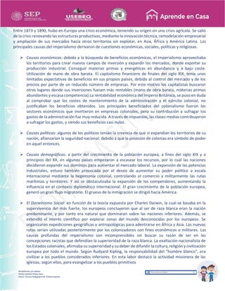 Recopilación y/o edición
Ednita Catalina Olivas Arias
Asesor Técnico Pedagógico de Telesecundarias
Entre 1873 y 1890, hubo en Europa una crisis económica, teniendo su origen en una crisis agrícola. Se salió
de la crisis renovando las estructuras productivas, mediante la innovación técnica, remodelación empresarial
y ampliación de sus mercados hacia otros territorios sin explotar, en Asia, África y América Latina. Las
principales causas del imperialismo derivaron de cuestiones económicas, sociales, políticas y religiosas.
 Causas económicas: debido a la búsqueda de beneficios económicos, el Imperialismo aprovechaba
los territorios para crear nuevos campos de inversión y expandir los mercados, donde exportar su
producción industrial. Conseguir materias primas y energéticas en abundancia y a bajo coste.
Utilización de mano de obra barata. El capitalismo financiero de finales del siglo XIX, tenía unas
limitadas expectativas de beneficios en sus propios países, debido al control del mercado y de los
precios por parte de un reducido número de empresas. Por este motivo los capitalistas buscaron
otros lugares donde sus inversiones fuesen más rentables (mano de obra barata, materias primas
abundantes y escasa competencia).La rentabilidad económica del Imperio Británico, se puso en duda
al comprobar que los costes de mantenimiento de la administración y el ejército colonial, no
justificaban los beneficios obtenidos. Los principales beneficiados del colonialismo fueron los
sectores económicos que invirtieron en empresas coloniales, pero su contribución a sufragar los
gastos de la administración fue muy reducida. A través de impuestos, las clases medias contribuyeron
a sufragar los gastos, y siendo sus beneficios casi nulos.
 Causas políticas: algunos de los políticos tenían la creencia de que si expandían los territorios de su
nación, afianzarían la seguridad nacional, debido a que la posesión de colonias era símbolo de poder
en aquel entonces.
 Causas demográficas: a partir del crecimiento de la población europea, a fines del siglo XIX y a
principios del XX, en algunos países empezaron a escasear los recursos, por lo cual las naciones
decidieron expandir sus dominios para aumentar el mercado laboral. La expansión de las potencias
industriales, estuvo también provocada por el deseo de aumentar su poder político a escala
internacional mediante la hegemonía colonial, controlando el comercio y militarmente las rutas
marítimas y terrestres. Y así se obstaculizaba la expansión de los competidores, aumentando la
influencia en el contexto diplomático internacional. El gran crecimiento de la población europea,
generó un gran flujo migratorio. El grueso de la inmigración se dirigió hacia América.
 El Darwinismo Social: en función de la teoría expuesta por Charles Darwin, la cual se basaba en la
supervivencia del más fuerte, los europeos concluyeron que al ser de raza blanca eran la nación
predominante, y por tanto era natural que dominaran sobre las naciones inferiores. Además, se
extendió el interés científico por explorar zonas del mundo desconocidas por los europeos. Se
organizaron expediciones geográficas y antropológicas para adentrarse en África y Asia. Las nuevas
rutas serían utilizadas posteriormente por los colonizadores con fines económicos o militares. Las
causas profundas del imperialismo son incomprensibles sin buscar su razón de ser en las
concepciones racistas que defendían la superioridad de la raza blanca. La exaltación nacionalista de
los Estados coloniales, afirmaba su superioridad y su deber de difundir la cultura, religión y civilización
europea por todo el mundo. Según Rudyard Kipling, la responsabilidad del “hombre blanco”, era
civilizar a los pueblos considerados inferiores. En esta labor destacó la actividad misionera de las
iglesias, según ellos, para evangelizar a los pueblos primitivos
 